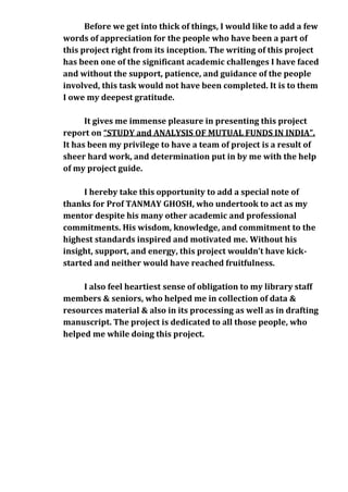 Before we get into thick of things, I would like to add a few
words of appreciation for the people who have been a part of
this project right from its inception. The writing of this project
has been one of the significant academic challenges I have faced
and without the support, patience, and guidance of the people
involved, this task would not have been completed. It is to them
I owe my deepest gratitude.

      It gives me immense pleasure in presenting this project
report on “STUDY and ANALYSIS OF MUTUAL FUNDS IN INDIA”.
It has been my privilege to have a team of project is a result of
sheer hard work, and determination put in by me with the help
of my project guide.

     I hereby take this opportunity to add a special note of
thanks for Prof TANMAY GHOSH, who undertook to act as my
mentor despite his many other academic and professional
commitments. His wisdom, knowledge, and commitment to the
highest standards inspired and motivated me. Without his
insight, support, and energy, this project wouldn’t have kick-
started and neither would have reached fruitfulness.

     I also feel heartiest sense of obligation to my library staff
members & seniors, who helped me in collection of data &
resources material & also in its processing as well as in drafting
manuscript. The project is dedicated to all those people, who
helped me while doing this project.
 