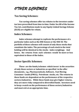 OTHER SCHEMES
Tax Saving Schemes:

      Tax-saving schemes offer tax rebates to the investors under
tax laws prescribed from time to time. Under Sec.88 of the Income
Tax Act, contributions made to any Equity Linked Savings Scheme
(ELSS) are eligible for rebate.

Index Schemes:
     Index schemes attempt to replicate the performance of a
particular index such as the BSE Sensex or the NSE 50. The
portfolio of these schemes will consist of only those stocks that
constitute the index. The percentage of each stock to the total
holding will be identical to the stocks index weightage. And
hence, the returns from such schemes would be more or less
equivalent to those of the Index.


Sector Specific Schemes:
     These are the funds/schemes which invest in the securities
of only those sectors or industries as specified in the offer
documents, e.g., Pharmaceuticals, Software, Fast Moving
Consumer Goods (FMCG), Petroleum stocks, etc. The returns in
these funds are dependent on the performance of the respective
sectors/industries. While these funds may give higher returns,
they are more risky compared to diversified funds. Investors need
to keep a watch on the performance of those sectors/industries
and must exit at an appropriate time.



                                                              2
                                                              7
                                                              2
                                                              7
 