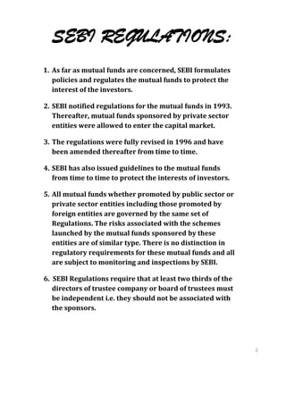 SEBI REGULATIONS:
1. As far as mutual funds are concerned, SEBI formulates
   policies and regulates the mutual funds to protect the
   interest of the investors.

2. SEBI notified regulations for the mutual funds in 1993.
   Thereafter, mutual funds sponsored by private sector
   entities were allowed to enter the capital market.

3. The regulations were fully revised in 1996 and have
   been amended thereafter from time to time.

4. SEBI has also issued guidelines to the mutual funds
   from time to time to protect the interests of investors.

5. All mutual funds whether promoted by public sector or
   private sector entities including those promoted by
   foreign entities are governed by the same set of
   Regulations. The risks associated with the schemes
   launched by the mutual funds sponsored by these
   entities are of similar type. There is no distinction in
   regulatory requirements for these mutual funds and all
   are subject to monitoring and inspections by SEBI.

6. SEBI Regulations require that at least two thirds of the
   directors of trustee company or board of trustees must
   be independent i.e. they should not be associated with
   the sponsors.




                                                              2
                                                              8
                                                              2
                                                              8
 