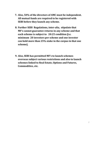 7. Also, 50% of the directors of AMC must be independent.
   All mutual funds are required to be registered with
   SEBI before they launch any scheme.

8. Further SEBI Regulations, inter-alia, stipulate that
   MF’s cannot guarantee returns in any scheme and that
   each scheme is subject to 20:25 condition [i.e.
   minimum 20 investors per scheme and one investor
   can hold more than 25% stake in the corpus in that one
   scheme].



9. Also, SEBI has permitted MF’s to launch schemes
   overseas subject various restrictions and also to launch
   schemes linked to Real Estate, Options and Futures,
   Commodities, etc.




                                                              2
                                                              9
                                                              2
                                                              9
 