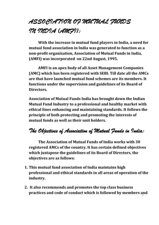 ASSOCIATION OF MUTUAL FUNDS
  IN INDIA (AMFI):
      With the increase in mutual fund players in India, a need for
  mutual fund association in India was generated to function as a
  non-profit organization, Association of Mutual Funds in India,
  (AMFI) was incorporated on 22nd August, 1995.

       AMFI is an apex body of all Asset Management Companies
  (AMC) which has been registered with SEBI. Till date all the AMCs
  are that have launched mutual fund schemes are its members. It
  functions under the supervision and guidelines of its Board of
  Directors.

  Association of Mutual Funds India has brought down the Indian
  Mutual Fund Industry to a professional and healthy market with
  ethical lines enhancing and maintaining standards. It follows the
  principle of both protecting and promoting the interests of
  mutual funds as well as their unit holders.

  The Objectives of Association of Mutual Funds in India:
       The Association of Mutual Funds of India works with 30
  registered AMCs of the country. It has certain defined objectives
  which juxtapose the guidelines of its Board of Directors, the
  objectives are as follows:

1. This mutual fund association of India maintains high
   professional and ethical standards in all areas of operation of the
   industry.

2. It also recommends and promotes the top class business
   practices and code of conduct which is followed by members and
                                                               3
                                                                  0
                                                                  3
                                                                  0
 
