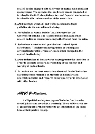 related people engaged in the activities of mutual fund and asset
  management. The agencies that are by any means connected or
  involved in the field of capital markets and financial services also
  involved in this code or conduct of the association.

3. AMFI interacts with SEBI and works according to SEBIs
   guidelines in the mutual fund industry.

4. Association of Mutual Fund of India do represent the
   Government of India, The Reserve Bank of India and other
   related bodies on manners relating to the Mutual Fund Industry.

5. It develops a team or well qualified and trained Agent
  distributors. It implements a programme of training and
  certification for all intermediaries and other engaged in the
  mutual fund industry.

6. AMFI undertakes all India awareness programme for investors in
   order to promote proper understanding of the concept and
   working of mutual funds.

7. At last but not the least association of mutual fund of India also
   disseminate information’s on Mutual Fund Industry and
   undertakes studies and research either directly or in association
   with other bodies.




  AMFI Publications:
        AMFI publish mainly two types of bulletin. One is on the
  monthly basis and the other is quarterly. These publications are
  of great support for the investors to get intimation of the know-
  how or their parked money.

                                                                  3
                                                                  1
                                                                  3
                                                                  1
 