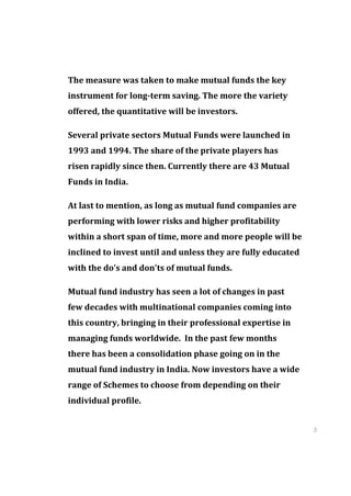 The measure was taken to make mutual funds the key
instrument for long-term saving. The more the variety
offered, the quantitative will be investors.

Several private sectors Mutual Funds were launched in
1993 and 1994. The share of the private players has
risen rapidly since then. Currently there are 43 Mutual
Funds in India.

At last to mention, as long as mutual fund companies are
performing with lower risks and higher profitability
within a short span of time, more and more people will be
inclined to invest until and unless they are fully educated
with the do’s and don'ts of mutual funds.

Mutual fund industry has seen a lot of changes in past
few decades with multinational companies coming into
this country, bringing in their professional expertise in
managing funds worldwide. In the past few months
there has been a consolidation phase going on in the
mutual fund industry in India. Now investors have a wide
range of Schemes to choose from depending on their
individual profile.


                                                              3
                                                              4
                                                              3
                                                              4
 