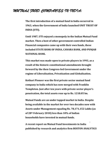MUTUAL FUND COMPANIES IN INDIA:

     The first introduction of a mutual fund in India occurred in
     1963, when the Government of India launched UNIT TRUST OF
     INDIA (UTI).

     Until 1987, UTI enjoyed a monopoly in the Indian Mutual Fund
     market. Then a host of other government controlled Indian
     Financial companies came up with their own funds, these
     included STATE BANK OF INDIA, CANARA BANK, AND PUNJAB
     NATIONAL BANK.

     This market was made open to private players in 1993, as a
     result of the historic constitutional amendments brought
     forward by the then Congress-led Government under the
     regime of Liberalization, Privatization and Globalization.

     Kothari Pioneer was the first private sector mutual fund
     company in India which has now merged with Franklin
     Templeton. Just after ten years with private sector player’s
     penetration, the total assets rose up to Rs. 1218.05 bn.

     Mutual Funds are an under tapped market in India. Despite
     being available in the market for over two decades now with
     Assets under Management equaling Rs. 78,171,152 Lakhs (as
     of 28th February 2010) less than 10% of Indian
     households have invested in mutual funds.
                                                            3
     A recent report on Mutual Fund Investments in India    5
                                                            3
     published by research and analytics firm BOSTON    ANALYTICS
                                                            5
 