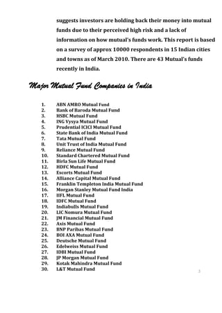 suggests investors are holding back their money into mutual
         funds due to their perceived high risk and a lack of
         information on how mutual’s funds work. This report is based
         on a survey of approx 10000 respondents in 15 Indian cities
         and towns as of March 2010. There are 43 Mutual’s funds
         recently in India.


Major Mutual Fund Companies in India

   1.    ABN AMRO Mutual Fund
   2.    Bank of Baroda Mutual Fund
   3.    HSBC Mutual Fund
   4.    ING Vysya Mutual Fund
   5.    Prudential ICICI Mutual Fund
   6.    State Bank of India Mutual Fund
   7.    Tata Mutual Fund
   8.    Unit Trust of India Mutual Fund
   9.    Reliance Mutual Fund
   10.   Standard Chartered Mutual Fund
   11.   Birla Sun Life Mutual Fund
   12.   HDFC Mutual Fund
   13.   Escorts Mutual Fund
   14.   Alliance Capital Mutual Fund
   15.   Franklin Templeton India Mutual Fund
   16.   Morgan Stanley Mutual Fund India
   17.   IIFL Mutual Fund
   18.   IDFC Mutual Fund
   19.   Indiabulls Mutual Fund
   20.   LIC Nomura Mutual Fund
   21.   JM Financial Mutual Fund
   22.   Axis Mutual Fund
   23.   BNP Paribas Mutual Fund
   24.   BOI AXA Mutual Fund
   25.   Deutsche Mutual Fund
   26.   Edelweiss Mutual Fund
   27.   IDBI Mutual Fund
   28.   JP Morgan Mutual Fund
   29.   Kotak Mahindra Mutual Fund
   30.   L&T Mutual Fund                                        3
                                                                6
                                                                3
                                                                6
 