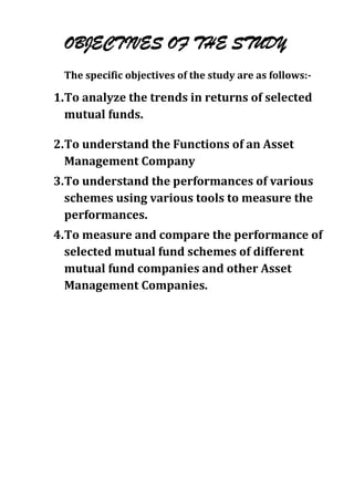 OBJECTIVES OF THE STUDY
 The specific objectives of the study are as follows:-

1. To analyze the trends in returns of selected
   mutual funds.

2. To understand the Functions of an Asset
   Management Company
3. To understand the performances of various
   schemes using various tools to measure the
   performances.
4. To measure and compare the performance of
   selected mutual fund schemes of different
   mutual fund companies and other Asset
   Management Companies.
 