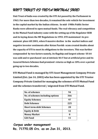 UNIT TRUST OF INDIA MUTUAL FUND
Unit Trust of India was created by the UTI Act passed by the Parliament in
1963. For more than two decades, it remained the sole vehicle for investment
in the capital market by the Indian citizens. In mid- 1980s Public Sector
Banks were allowed to open mutual funds. The real vibrancy and competition
in the Mutual Fund industry came with the setting up of the Regulator SEBI
and its laying down the MF Regulations in 1993. UTI maintained its pre-
eminent place till 2001, when 8 massive decline in the market indices and
negative investor sentiments after Ketan Parekh scam created doubts about
the capacity of UTI to meet its obligations to the investors. This was further
compounded by two factors namely, its flagship and largest scheme US 64
was sold and re-purchased not at intrinsic NA V but at artificial price and its
Assured Return Schemes had promised returns as high as 18% over a period
going up to two decades.

UTI Mutual Fund is managed by UTI Asset Management Company Private
Limited (Est.: Jan 14, 2003) who has been appointed by the UTI Trustee
Company Private Limited for managing the schemes of UTI Mutual Fund
and the schemes transferred / migrated from UTI Mutual Fund.

           No. of schemes                             94
           No. of schemes including options          366
           Equity Schemes                             97
           Debt Schemes                              225
           Short term debt Schemes                    20
           Equity & Debt                              12
           Money Market                                0
           Gilt Fund                                  11
                                                                         3
                                                                         7
Corpus under management                                                  3
                                                                         7
Rs. 71770.05 Crs. as on Jan 31, 2013.
 