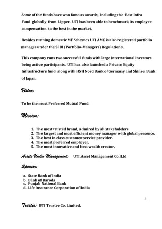 Some of the funds have won famous awards, including the Best Infra
Fund globally from Lipper. UTI has been able to benchmark its employee
compensation to the best in the market.

Besides running domestic MF Schemes UTI AMC is also registered portfolio
manager under the SEBI (Portfolio Managers) Regulations.

This company runs two successful funds with large international investors
being active participants. UTI has also launched a Private Equity
Infrastructure fund along with HSH Nord Bank of Germany and Shinsei Bank
of Japan.


Vision:

To be the most Preferred Mutual Fund.


Mission:

       1.   The most trusted brand, admired by all stakeholders.
       2.   The largest and most efficient money manager with global presence.
       3.   The best in class customer service provider.
       4.   The most preferred employer.
       5.   The most innovative and best wealth creator.

Assets Under Management:        UTI Asset Management Co. Ltd

Sponsor:
 a.   State Bank of India
 b.   Bank of Baroda
 c.   Punjab National Bank
 d.   Life Insurance Corporation of India

                                                                        3
                                                                        8
Trustee:     UTI Trustee Co. Limited.                                   3
                                                                        8
 