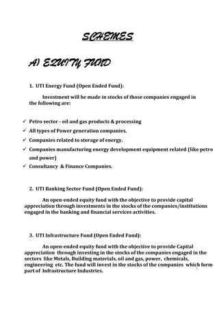SCHEMES

  A) EQUITY FUND
  1. UTI Energy Fund (Open Ended Fund):

        Investment will be made in stocks of those companies engaged in
  the following are:


 Petro sector - oil and gas products & processing
 All types of Power generation companies.
 Companies related to storage of energy.
 Companies manufacturing energy development equipment related (like petro
  and power)
 Consultancy & Finance Companies.



  2. UTI Banking Sector Fund (Open Ended Fund):

       An open-ended equity fund with the objective to provide capital
appreciation through investments in the stocks of the companies/institutions
engaged in the banking and financial services activities.



  3. UTI Infrastructure Fund (Open Ended Fund):

        An open-ended equity fund with the objective to provide Capital
appreciation through investing in the stocks of the companies engaged in the
sectors like Metals, Building materials, oil and gas, power, chemicals,
engineering etc. The fund will invest in the stocks of the companies which form
                                                                        3
part of Infrastructure Industries.                                      9
                                                                       3
                                                                       9
 