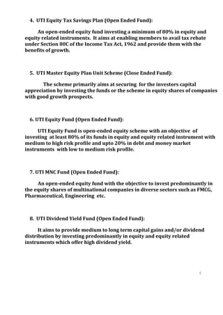 4. UTI Equity Tax Savings Plan (Open Ended Fund):

     An open-ended equity fund investing a minimum of 80% in equity and
equity related instruments. It aims at enabling members to avail tax rebate
under Section 80C of the Income Tax Act, 1962 and provide them with the
benefits of growth.



  5. UTI Master Equity Plan Unit Scheme (Close Ended Fund):

       The scheme primarily aims at securing for the investors capital
appreciation by investing the funds or the scheme in equity shares of companies
with good growth prospects.



  6. UTI Equity Fund (Open Ended Fund):

     UTI Equity Fund is open-ended equity scheme with an objective of
investing at least 80% of its funds in equity and equity related instrument with
medium to high risk profile and upto 20% in debt and money market
instruments with low to medium risk profile.



  7. UTI MNC Fund (Open Ended Fund):

     An open-ended equity fund with the objective to invest predominantly in
the equity shares of multinational companies in diverse sectors such as FMCG,
Pharmaceutical, Engineering etc.



  8. UTI Dividend Yield Fund (Open Ended Fund):

      It aims to provide medium to long term capital gains and/or dividend
distribution by investing predominantly in equity and equity related
instruments which offer high dividend yield.




                                                                         4
                                                                         0
                                                                         4
                                                                         0
 