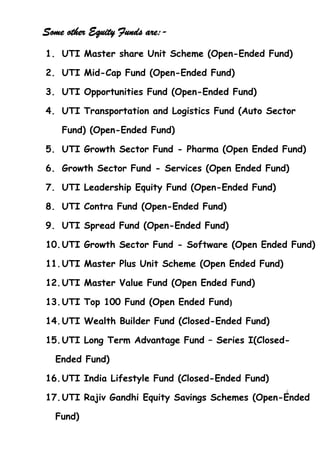 Some other Equity Funds are:-
1. UTI Master share Unit Scheme (Open-Ended Fund)

2. UTI Mid-Cap Fund (Open-Ended Fund)

3. UTI Opportunities Fund (Open-Ended Fund)

4. UTI Transportation and Logistics Fund (Auto Sector

    Fund) (Open-Ended Fund)

5. UTI Growth Sector Fund - Pharma (Open Ended Fund)

6. Growth Sector Fund - Services (Open Ended Fund)

7. UTI Leadership Equity Fund (Open-Ended Fund)

8. UTI Contra Fund (Open-Ended Fund)

9. UTI Spread Fund (Open-Ended Fund)

10. UTI Growth Sector Fund - Software (Open Ended Fund)

11. UTI Master Plus Unit Scheme (Open Ended Fund)

12. UTI Master Value Fund (Open Ended Fund)

13. UTI Top 100 Fund (Open Ended Fund)

14. UTI Wealth Builder Fund (Closed-Ended Fund)

15. UTI Long Term Advantage Fund – Series I(Closed-

  Ended Fund)

16. UTI India Lifestyle Fund (Closed-Ended Fund)
                                                    4
17. UTI Rajiv Gandhi Equity Savings Schemes (Open-Ended
                                                  1
                                                    4
                                                    1
  Fund)
 