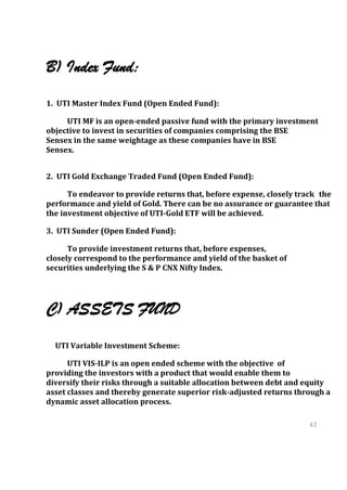B) Index Fund:
1. UTI Master Index Fund (Open Ended Fund):

     UTI MF is an open-ended passive fund with the primary investment
objective to invest in securities of companies comprising the BSE
Sensex in the same weightage as these companies have in BSE
Sensex.


2. UTI Gold Exchange Traded Fund (Open Ended Fund):

      To endeavor to provide returns that, before expense, closely track the
performance and yield of Gold. There can be no assurance or guarantee that
the investment objective of UTI-Gold ETF will be achieved.

3. UTI Sunder (Open Ended Fund):

      To provide investment returns that, before expenses,
closely correspond to the performance and yield of the basket of
securities underlying the S & P CNX Nifty Index.




C) ASSETS FUND
  UTI Variable Investment Scheme:

      UTI VIS-ILP is an open ended scheme with the objective of
providing the investors with a product that would enable them to
diversify their risks through a suitable allocation between debt and equity
asset classes and thereby generate superior risk-adjusted returns through a
dynamic asset allocation process.

                                                                      42
                                                                      42
 