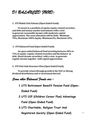 D) BALANCED FUND:

1. UTI Mahila Unit Scheme (Open Ended Fund):

      To invest in a portfolio of equity/equity related securities
and debt and money market instruments with a view
to generate reasonable income with moderate capital
appreciation. The asset allocation will be Debt: Minimum
70%, Maximum 100% Equity: Minimum 0%, Maximum 30%.


2. UTI Balanced Fund (Open Ended Fund):

     An open-ended balanced fund investing between 40% to
75% in equity /equity related securities and the balance in
debt (fixed income securities) with a view to generate
regular income together with capital appreciation.


3. UTI Unit Link Insurance Plan (Open Ended Fund):

     To provide return through growth in the NAV or throug
dividend distribution and re-investment thereof.

Some other Balanced Funds are:-
      1.UTI Retirement Benefit Pension Fund (Open-

         Ended Fund)

      2.UTI CCP (Children Career Plan) Advantage

         Fund (Open-Ended Fund)

      3.UTI Charitable, Religion Trust And

         Registered Society (Open-Ended Fund)                        64
                                                                     64
 