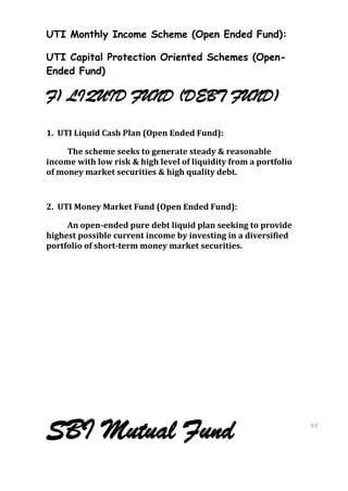 UTI Monthly Income Scheme (Open Ended Fund):

UTI Capital Protection Oriented Schemes (Open-
Ended Fund)

F) LIQUID FUND (DEBT FUND)
1. UTI Liquid Cash Plan (Open Ended Fund):

     The scheme seeks to generate steady & reasonable
income with low risk & high level of liquidity from a portfolio
of money market securities & high quality debt.


2. UTI Money Market Fund (Open Ended Fund):

     An open-ended pure debt liquid plan seeking to provide
highest possible current income by investing in a diversified
portfolio of short-term money market securities.




SBI Mutual Fund                                                   66
                                                                  66
 