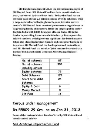 SBI Funds Management Ltd. is the investment manager of
SBI Mutual Fund. SBI Mutual Fund has been constituted as a
trust, sponsored by State Bank India. Today the Fund has an
investor base of over 2.8 million spread over 23 schemes. With
a large network of collecting branches and investor service
centre’s, SBI Mutual Fund constantly endeavors to get closer to
its growing family of investors. SBI is the largest public sector
Bank in India with 8,836 branches all over India. SBI is the
leader in providing loans to trade & industry. It also provides
related services, which generate significant fee-based income.
It has also identified project finance and consumer banking as
key areas. SBI Mutual Fund is a bank sponsored mutual fund
and SBI Mutual Fund is a result of joint venture between State
Bank of India and Societe Generate Asset Management of
France.

        No. of schemes                   87
        No. of schemes                   302
        including options
        Equity Schemes                   72
        Debt Schemes                     178
        Short term debt                  24
        Schemes
        Equity & Debt                     6
        Money Market                      0
        Gilt Fund                        16


Corpus under management
Rs.55809.29 Crs. as on Jan 31, 2013
Some of the various Mutual Funds offered by SBI Mutual Fund
are discussed below:-                                               67
                                                                    67

SBI Arbitrage Opportunities Fund
 