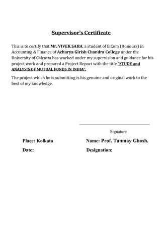 Supervisor’s Certificate

This is to certify that Mr. VIVEK SAHA, a student of B.Com (Honours) in
Accounting & Finance of Acharya Girish Chandra College under the
University of Calcutta has worked under my supervision and guidance for his
project work and prepared a Project Report with the title “STUDY and
ANALYSIS OF MUTUAL FUNDS IN INDIA”.

The project which he is submitting is his genuine and original work to the
best of my knowledge.




                                                     Signature

     Place: Kolkata                     Name: Prof. Tanmay Ghosh.
     Date:                              Designation:
 