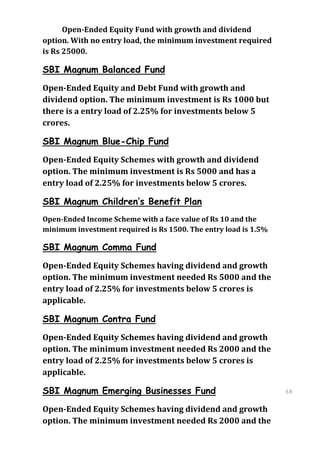 Open-Ended Equity Fund with growth and dividend
option. With no entry load, the minimum investment required
is Rs 25000.

SBI Magnum Balanced Fund
Open-Ended Equity and Debt Fund with growth and
dividend option. The minimum investment is Rs 1000 but
there is a entry load of 2.25% for investments below 5
crores.

SBI Magnum Blue-Chip Fund
Open-Ended Equity Schemes with growth and dividend
option. The minimum investment is Rs 5000 and has a
entry load of 2.25% for investments below 5 crores.

SBI Magnum Children’s Benefit Plan
Open-Ended Income Scheme with a face value of Rs 10 and the
minimum investment required is Rs 1500. The entry load is 1.5%

SBI Magnum Comma Fund
Open-Ended Equity Schemes having dividend and growth
option. The minimum investment needed Rs 5000 and the
entry load of 2.25% for investments below 5 crores is
applicable.

SBI Magnum Contra Fund
Open-Ended Equity Schemes having dividend and growth
option. The minimum investment needed Rs 2000 and the
entry load of 2.25% for investments below 5 crores is
applicable.

SBI Magnum Emerging Businesses Fund                              68
                                                                 68
Open-Ended Equity Schemes having dividend and growth
option. The minimum investment needed Rs 2000 and the
 