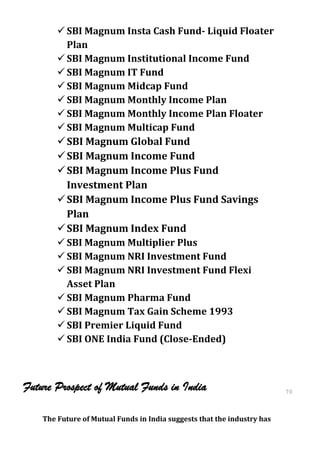  SBI Magnum Insta Cash Fund- Liquid Floater
          Plan
         SBI Magnum Institutional Income Fund
         SBI Magnum IT Fund
         SBI Magnum Midcap Fund
         SBI Magnum Monthly Income Plan
         SBI Magnum Monthly Income Plan Floater
         SBI Magnum Multicap Fund
         SBI Magnum Global Fund
         SBI Magnum Income Fund
         SBI Magnum Income Plus Fund
          Investment Plan
         SBI Magnum Income Plus Fund Savings
          Plan
         SBI Magnum Index Fund
         SBI Magnum Multiplier Plus
         SBI Magnum NRI Investment Fund
         SBI Magnum NRI Investment Fund Flexi
          Asset Plan
         SBI Magnum Pharma Fund
         SBI Magnum Tax Gain Scheme 1993
         SBI Premier Liquid Fund
         SBI ONE India Fund (Close-Ended)



Future Prospect of Mutual Funds in India                                 70
                                                                         70


    The Future of Mutual Funds in India suggests that the industry has
 
