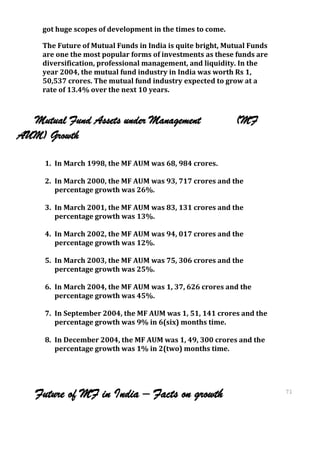 got huge scopes of development in the times to come.

     The Future of Mutual Funds in India is quite bright, Mutual Funds
     are one the most popular forms of investments as these funds are
     diversification, professional management, and liquidity. In the
     year 2004, the mutual fund industry in India was worth Rs 1,
     50,537 crores. The mutual fund industry expected to grow at a
     rate of 13.4% over the next 10 years.



  Mutual Fund Assets under Management                       (MF
AUM) Growth

     1. In March 1998, the MF AUM was 68, 984 crores.

     2. In March 2000, the MF AUM was 93, 717 crores and the
        percentage growth was 26%.

     3. In March 2001, the MF AUM was 83, 131 crores and the
        percentage growth was 13%.

     4. In March 2002, the MF AUM was 94, 017 crores and the
        percentage growth was 12%.

     5. In March 2003, the MF AUM was 75, 306 crores and the
        percentage growth was 25%.

     6. In March 2004, the MF AUM was 1, 37, 626 crores and the
        percentage growth was 45%.

     7. In September 2004, the MF AUM was 1, 51, 141 crores and the
        percentage growth was 9% in 6(six) months time.

     8. In December 2004, the MF AUM was 1, 49, 300 crores and the
        percentage growth was 1% in 2(two) months time.




   Future of MF in India – Facts on growth                               71
                                                                         71
 