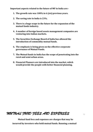 Important aspects related to the future of MF in India are:-

   1. The growth rate was 100% in 6 (six) previous years.

   2. The saving rate in India is 23%.

   3. There is a huge scope in the future for the expansion of the
      mutual funds industry.

   4. A number of foreign based assets management companies are
      venturing into Indian markets.

   5. The Securities Exchange Board of India has allowed the
      introduction of commodity mutual funds.

   6. The emphasis is being given on the effective corporate
      governance of Mutual Funds.

   7. The Mutual funds in India has the scope of penetrating into the
      rural and semi urban areas.

   8. Financial Planners are introduced into the market, which
      would provide the people with better financial planning.




MUTUAL FUND FEES AND EXPENSES                                           72
                                                                        72
        Mutual fund fees and expenses are charges that may he
   incurred by investors who hold mutual funds. Running a mutual
 