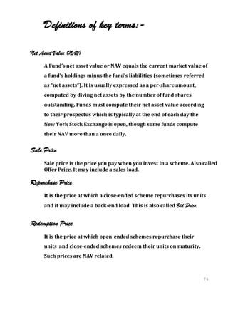 Definitions of key terms:-

Net Asset Value (NAV)
     A Fund’s net asset value or NAV equals the current market value of
     a fund’s holdings minus the fund’s liabilities (sometimes referred
     as “net assets”). It is usually expressed as a per-share amount,
     computed by diving net assets by the number of fund shares
     outstanding. Funds must compute their net asset value according
     to their prospectus which is typically at the end of each day the
     New York Stock Exchange is open, though some funds compute
     their NAV more than a once daily.


Sale Price
     Sale price is the price you pay when you invest in a scheme. Also called
     Offer Price. It may include a sales load.

Repurchase Price
     It is the price at which a close-ended scheme repurchases its units
     and it may include a back-end load. This is also called Bid Price.


Redemption Price
     It is the price at which open-ended schemes repurchase their
     units and close-ended schemes redeem their units on maturity.
     Such prices are NAV related.



                                                                          74
                                                                          74
 