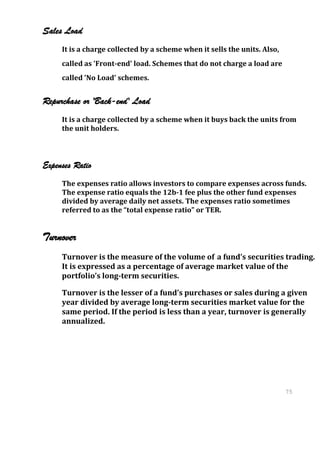 Sales Load
     It is a charge collected by a scheme when it sells the units. Also,
     called as 'Front-end' load. Schemes that do not charge a load are
     called 'No Load' schemes.


Repurchase or 'Back-end' Load
     It is a charge collected by a scheme when it buys back the units from
     the unit holders.



Expenses Ratio
     The expenses ratio allows investors to compare expenses across funds.
     The expense ratio equals the 12b-1 fee plus the other fund expenses
     divided by average daily net assets. The expenses ratio sometimes
     referred to as the “total expense ratio” or TER.


Turnover
     Turnover is the measure of the volume of a fund’s securities trading.
     It is expressed as a percentage of average market value of the
     portfolio’s long-term securities.

     Turnover is the lesser of a fund’s purchases or sales during a given
     year divided by average long-term securities market value for the
     same period. If the period is less than a year, turnover is generally
     annualized.




                                                                           75
                                                                           75
 