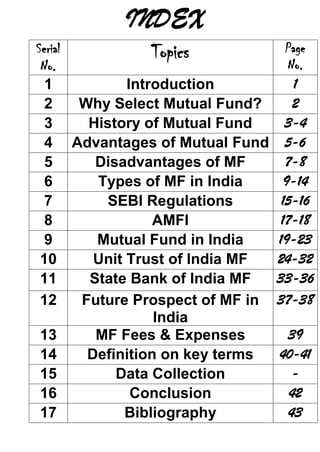 INDEX
Serial            Topics            Page
 No.                                 No.
  1           Introduction            1
  2    Why Select Mutual Fund?        2
  3     History of Mutual Fund      3-4
  4 Advantages of Mutual Fund       5-6
  5      Disadvantages of MF        7-8
  6      Types of MF in India       9-14
  7        SEBI Regulations        15-16
  8               AMFI             17-18
  9      Mutual Fund in India     19-23
 10      Unit Trust of India MF   24-32
 11     State Bank of India MF    33-36
 12    Future Prospect of MF in   37-38
                  India
 13      MF Fees & Expenses        39
 14     Definition on key terms   40-41
 15         Data Collection         -
 16            Conclusion          42
 17           Bibliography         43
 
