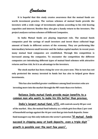 Conclusion
      It is hopeful that this study creates awareness that the mutual funds are
worth investment practice. The various schemes of mutual funds provide the
investors with a wide range of investments options according to his risk bearing
capacities and interest. Besides they also give a handy return to the investors. The
project analyses various schemes of Different Companies.

      In India Mutual funds are playing important role. The mutual funds
companies pool the savings of small investors and invest those collected huge
amount of funds in different sectors of the economy. They are performing like
intermediary between small investor and the Indian capital market. In recent years
many mutual fund companies are established. Through this competition is
increased among the companies. To encounter the competition the different
companies are introducing different types of mutual fund schemes with attractive
returns and low risk. So it is an advantage to the investors.

      The stock market has been rising for over six years now. This in turn has not
only protected the money invested in funds but has also to helped grow these
investments.

       This has also instilled greater confidence among fund investors who are
 investing more into the market through the MF route than ever before.


     Reliance India mutual funds provide major benefits to a
 common man who wants to make his life better than previous.

       India's largest mutual fund, UTI, still controls nearly 80 per cent
 of the market. Also, the mutual fund industry as a whole gets less than 2 per cent
 of household savings against the 46 per cent that go into bank deposits. Some

 fund managers say this only indicates the sector's potential. "lf mutual   funds
                                                                              93
 succeed in chipping away at bank deposits, even a triple digit 93

 growth is possible over the next few years”.
 