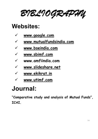 BIBLIOGRAPHY
Websites:
       www.google.com
       www.mutualfundsindia.com
       www.bseindia.com
       www.sbimf.com
       www.amfiindia.com
       www.slideshare.net
       www.ekikrat.in
       www.utimf.com

Journal:
“Comparative study and analysis of Mutual Funds”,
ICAI.




                                             94
                                             94
 