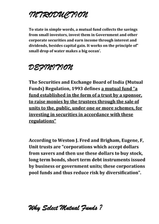 INTRODUCTION
To state in simple words, a mutual fund collects the savings
from small investors, invest them in Government and other
corporate securities and earn income through interest and
dividends, besides capital gain. It works on the principle of”
small drop of water makes a big ocean’.
.




DEFINITION
The Securities and Exchange Board of India (Mutual
Funds) Regulation, 1993 defines a mutual fund “a
fund established in the form of a trust by a sponsor,
to raise monies by the trustees through the sale of
units to the, public, under one or more schemes, for
investing in securities in accordance with these
regulations”



According to Weston J. Fred and Brigham, Eugene, F,
Unit trusts are “corporations which accept dollars
from savers and then use these dollars to buy stock,
long term bonds, short term debt instruments issued
by business or government units; these corporations
pool funds and thus reduce risk by diversification”.




Why Select Mutual Funds ?
 
