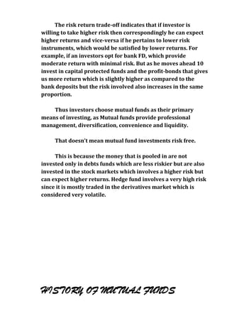 The risk return trade-off indicates that if investor is
willing to take higher risk then correspondingly he can expect
higher returns and vice-versa if he pertains to lower risk
instruments, which would be satisfied by lower returns. For
example, if an investors opt for bank FD, which provide
moderate return with minimal risk. But as he moves ahead 10
invest in capital protected funds and the profit-bonds that gives
us more return which is slightly higher as compared to the
bank deposits but the risk involved also increases in the same
proportion.

    Thus investors choose mutual funds as their primary
means of investing, as Mutual funds provide professional
management, diversification, convenience and liquidity.

     That doesn't mean mutual fund investments risk free.

     This is because the money that is pooled in are not
invested only in debts funds which are less riskier but are also
invested in the stock markets which involves a higher risk but
can expect higher returns. Hedge fund involves a very high risk
since it is mostly traded in the derivatives market which is
considered very volatile.




HISTORY OF MUTUAL FUNDS
 