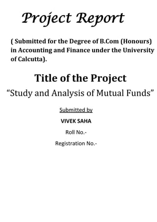 Project Report
( Submitted for the Degree of B.Com (Honours)
in Accounting and Finance under the University
of Calcutta).


       Title of the Project
“Study and Analysis of Mutual Funds”
               Submitted by
                VIVEK SAHA
                  Roll No.-
              Registration No.-




     ACKNOWLEDGEMENT
 