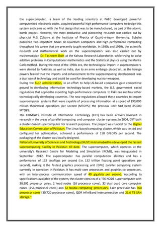 the supercomputer, a team of the leading scientists at PAEC developed powerful
computerized electronic codes, acquired powerful high performance computers to designthis
system and came up with the first design that was to be manufactured, as part of the atomic
bomb project. However, the most productive and pioneering research was carried out by
physicist M.S. Zubairy at the Institute of Physics of Quaid-e-Azam University. Zubairy
published two important books on Quantum Computers and high-performance computing
throughout his career that are presently taught worldwide. In 1980s and 1990s, the scientific
research and mathematical work on the supercomputers was also carried out by
mathematician Dr. Tasneem Shah at the Kahuta Research Laboratories while trying to solve
additive problems in Computational mathematics and the Statistical physics using the Monte
Carlo method. During the most of the 1990s era, the technological import in supercomputers
were denied to Pakistan, as well as India, due to an arms embargo placed on, as the foreign
powers feared that the imports and enhancement to the supercomputing development was
a dual use of technology and could be used for developing nuclear weapons.
During the Bush administration, in an effort to help US-based companies gain competitive
ground in developing information technology-based markets, the U.S. government eased
regulations that applied to exporting high-performance computers to Pakistan and four other
technologically developing countries. The new regulations allowed these countries to import
supercomputer systems that were capable of processing information at a speed of 190,000
million theoretical operations per second (MTOPS); the previous limit had been 85,000
MTOPS.
The COMSATS Institute of Information Technology (CIIT) has been actively involved in
research in the areas of parallel computing and computer cluster systems. In 2004, CIIT built
a cluster-based supercomputer for research purposes. The project was funded by the Higher
Education Commission of Pakistan. The Linux-based computing cluster, which was tested and
configured for optimization, achieved a performance of 158 GFLOPS per second. The
packaging of the cluster was locally designed.
National University of Sciences and Technology (NUST) in Islamabad has developed the fastest
supercomputing facility in Pakistan till date. The supercomputer, which operates at the
university's Research Centre for Modeling and Simulation (RCMS), was inaugurated in
September 2012. The supercomputer has parallel computation abilities and has a
performance of 132 teraflops per second (i.e. 132 trillion floating point operations per
second), making it the fastest graphics processing unit (GPU) parallel computing system
currently in operation in Pakistan. It has multi-core processors and graphics co-processors,
with an inter-process communication speed of 40 gigabits per second. According to
specifications available of the system, the cluster consists of a "66 NODE supercomputer with
30,992 processor cores, 2 head nodes (16 processor cores), 32 dual quad core computer
nodes (256 processor cores) and 32 Nvidia computing processors. Each processor has 960
processor cores (30,720 processor cores), QDR InfiniBand interconnection and 21.6 TB SAN
storage.”
 