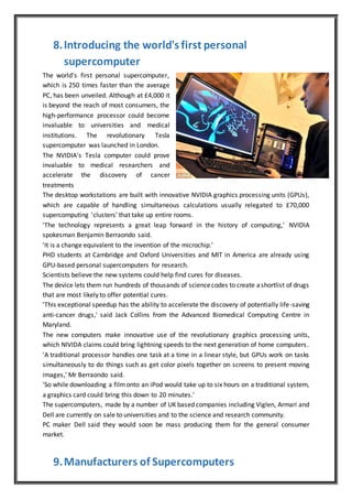 8.Introducing the world's first personal
supercomputer
The world's first personal supercomputer,
which is 250 times faster than the average
PC, has been unveiled. Although at £4,000 it
is beyond the reach of most consumers, the
high-performance processor could become
invaluable to universities and medical
institutions. The revolutionary Tesla
supercomputer was launched in London.
The NVIDIA's Tesla computer could prove
invaluable to medical researchers and
accelerate the discovery of cancer
treatments
The desktop workstations are built with innovative NVIDIA graphics processing units (GPUs),
which are capable of handling simultaneous calculations usually relegated to £70,000
supercomputing 'clusters' that take up entire rooms.
'The technology represents a great leap forward in the history of computing,' NVIDIA
spokesman Benjamin Berraondo said.
'It is a change equivalent to the invention of the microchip.'
PHD students at Cambridge and Oxford Universities and MIT in America are already using
GPU-based personal supercomputers for research.
Scientists believe the new systems could help find cures for diseases.
The device lets them run hundreds of thousands of sciencecodes to create ashortlist of drugs
that are most likely to offer potential cures.
'This exceptional speedup has the ability to accelerate the discovery of potentially life-saving
anti-cancer drugs,' said Jack Collins from the Advanced Biomedical Computing Centre in
Maryland.
The new computers make innovative use of the revolutionary graphics processing units,
which NIVIDA claims could bring lightning speeds to the next generation of home computers.
'A traditional processor handles one task at a time in a linear style, but GPUs work on tasks
simultaneously to do things such as get color pixels together on screens to present moving
images,' Mr Berraondo said.
'So while downloading a filmonto an iPod would take up to six hours on a traditional system,
a graphics card could bring this down to 20 minutes.'
The supercomputers, made by a number of UK based companies including Viglen, Armari and
Dell are currently on sale to universities and to the science and research community.
PC maker Dell said they would soon be mass producing them for the general consumer
market.
9.Manufacturers of Supercomputers
 
