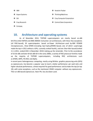  IBM
 AspenSystems
 SGI
 Cray Research
 Compaq
 Hewlett-Packer
 ThinkingMachines
 Cray ComputerCorporation
 Control Data Corporation
10. Architecture and operating systems
As of November 2014, TOP500 supercomputers are mostly based on x86
64 CPUs (Intel EMT64 and AMD AMD64 instruction set architecture), with these few exceptions
(all RISC-based), 39 supercomputers based on Power Architecture used by IBM POWER
microprocessors, three SPARC (including two Fujitsu/SPARC-based, one of which surprisingly
made the top in 2011 without a GPU, currently ranked fourth), and one Shen Wei-based (ranked
11 in 2011, ranked 65th in November 2014) making up the remainder. Prior to the ascendance
of 32-bit x86 and later 64-bit x86-64 in the early 2000s, a variety of RISC processor families made
up the majority of TOP500 supercomputers, including RISC architectures such
as SPARC, MIPS, PA-RISC and Alpha.
In recent years heterogeneous computing, mostly using NVidias graphics processing units (GPU)
as coprocessors, has become a popular way to reach a better performance per watt ratio and
higher absolute performance; almost required for good performance and to make the top (or top
10), with some exceptions, such as the mentioned SPARC computer without any coprocessors.
Then an x86-based coprocessor, Xeon Phi, has also been used.
 