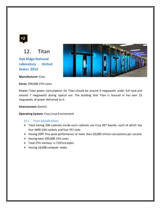 12. Titan
Oak Ridge National
Laboratory , United
States 2012
Manufacturer: Cray
Cores: 299,008 CPU cores
Power: Total power consumption for Titan should be around 9 megawatts under full load and
around 7 megawatts during typical use. The building that Titan is housed in has over 25
megawatts of power delivered to it.
Interconnect: Gemini
Operating System: Cray Linux Environment
12.1 Titan Specification:
 Total having 200 cabinets.Inside each cabinets are Cray XK7 boards, each of which has
four AMD G34 sockets and four PCI slots
 Having 20PF Plus peak performance or more than 20,000 trillion calculations per second
 Having total 299,008 CPU cores
 Total CPU memory is 710Tera bytes
 Having 18,688 compute nodes
 