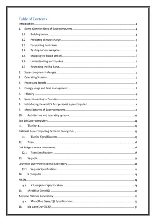 Table of Contents
Introduction.................................................................................................................................4
1. Some Common Uses of Supercomputers ................................................................................4
1.1 Building brains...............................................................................................................4
1.2 Predicting climate change .............................................................................................. 5
1.3 Forecasting hurricanes................................................................................................... 5
1.4 Testing nuclear weapons................................................................................................ 5
1.5 Mapping the blood stream............................................................................................. 6
1.6 Understanding earthquakes ........................................................................................... 6
1.7 Recreating the Big Bang.................................................................................................6
2. Supercomputer challenges..................................................................................................... 7
3. Operating Systems ................................................................................................................ 7
4. Processing Speeds................................................................................................................. 7
5. Energy usage and heat management...................................................................................... 8
6. History ................................................................................................................................ 9
7. Supercomputingin Pakistan...................................................................................................9
8. Introducing the world's first personal supercomputer .............................................................11
9. Manufacturers of Supercomputers.........................................................................................11
10. Architecture and operating systems................................................................................... 12
Top 10 Super computers..............................................................................................................14
11. Tianhe-2 ......................................................................................................................... 15
National Supercomputing Center in Guangzhou ,...........................................................................15
11.1 Tianhe-Specification...................................................................................................15
12. Titan................................................................................................................................18
Oak Ridge National Laboratory.....................................................................................................18
12.1 Titan Specification:.......................................................................................................18
13. Sequoia............................................................................................................................22
Lawrence Livermore National Laboratory......................................................................................22
13.1 Sequoia Specification:...................................................................................................22
14. K computer..................................................................................................................... 24
RIKEN......................................................................................................................................... 24
14.1 K Computer Specification:......................................................................................... 24
15. Mira(Blue Gene/Q)...........................................................................................................27
Argonne National Laboratory .......................................................................................................27
15.1 Mira(Blue Gene/Q) Specification:...............................................................................27
16. piz daint(Cray XC30)......................................................................................................... 30
 