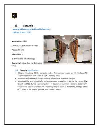 13. Sequoia
Lawrence Livermore National Laboratory
UnitedStates, 2013
Manufacture: IBM
Cores: 1,572,864 processor cores
Power: 7.9 MW
Interconnect:
5-dimensional torus topology
Operating System: Red Hat Enterprise
Linux
13.1 Sequoia Specification:
 96 racks containing 98,304 compute nodes. The compute nodes are 16-corePowerPC
A2 processor chips with 16 GB of DDR3 memory each
 Sequoia is a Blue Gene/Q design, building off previous Blue Gene designs
 Sequoia will be used primarily for nuclear weapons simulation, replacing the current Blue
Gene/L and ASC Purple supercomputers at Lawrence Livermore National Laboratory.
Sequoia will also be available for scientific purposes such as astronomy, energy, lattice
QCD, study of the human genome, and climate change
 