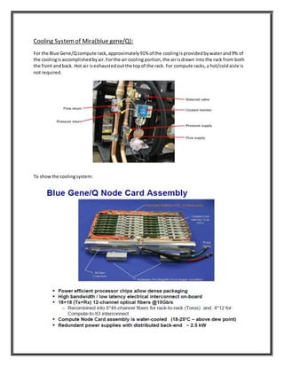 Cooling Systemof Mira(blue gene/Q):
For the Blue Gene/Qcompute rack, approximately91% of the coolingisprovidedbywater and9% of
the coolingisaccomplishedbyair.Forthe air cooling portion,the airisdrawn into the rack from both
the front andback. Hot air isexhaustedoutthe topof the rack. For compute racks,a hot/coldaisle is
not required.
To showthe coolingsystem:
 