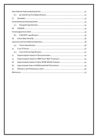 Swiss National Supercomputing Centre........................................................................................ 30
16.1 piz daint(Cray XC30)Specification:............................................................................ 30
17. Stampede.........................................................................................................................33
TexasAdvanced Computing Center...............................................................................................33
17.1 Stampede Specification:..............................................................................................33
18. JUQUEEN .........................................................................................................................35
Forschungszentrum Jülich............................................................................................................35
18.1 JUQUEEN specification .............................................................................................35
19. Vulcan (Blue Gene/Q) ...................................................................................................... 38
Lawrence Livermore National Laboratory..................................................................................... 38
19.1 Vulcan Specification .................................................................................................. 38
20. Cray CS Strom...............................................................................................................40
20.1 Cray CS Strom Specification: ..................................................................................... 40
21. Supercomputer based on Xeon processors:................................................................... 42
22. Supercomputer based on IBM Power BQC Processors.................................................. 43
23. Supercomputer based on Fujitsu SPARC 64Villfx Processor ................................................44
24. Supercomputer base on NVIDIA tesla/Intel Phi processor .................................................. 45
25. Efficiency and Performance chart:................................................................................. 46
References: ............................................................................................................................... 47
 
