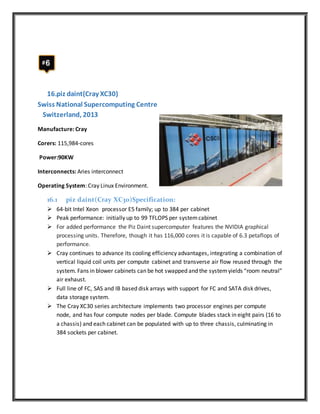 16.piz daint(Cray XC30)
Swiss National Supercomputing Centre
Switzerland, 2013
Manufacture: Cray
Corers: 115,984-cores
Power:90KW
Interconnects: Aries interconnect
Operating System: Cray Linux Environment.
16.1 piz daint(Cray XC30)Specification:
 64-bit Intel Xeon processor E5 family; up to 384 per cabinet
 Peak performance: initially up to 99 TFLOPS per systemcabinet
 For added performance the Piz Daint supercomputer features the NVIDIA graphical
processing units. Therefore, though it has 116,000 cores it is capable of 6.3 petaflops of
performance.
 Cray continues to advance its cooling efficiency advantages, integrating a combination of
vertical liquid coil units per compute cabinet and transverse air flow reused through the
system. Fans in blower cabinets can be hot swapped and the systemyields “room neutral”
air exhaust.
 Full line of FC, SAS and IB based disk arrays with support for FC and SATA disk drives,
data storage system.
 The Cray XC30 series architecture implements two processor engines per compute
node, and has four compute nodes per blade. Compute blades stack in eight pairs (16 to
a chassis) and each cabinet can be populated with up to three chassis, culminating in
384 sockets per cabinet.
 