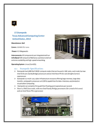 17.Stampede
Texas AdvancedComputing Center
UnitedStates, 2013
Manufacture: Dell
Corers: 102400 CPU cores
Power: 4.5 Megawatts
Interconnects:All componentsare integratedwithan
InfiniBandFDR networkof Mellanox switchestodeliver
extreme scalabilityandhigh-speednetworking.
OperatingSystem: Linux (CentOS).
17.1 Stampede Specification:
 Stampede has6,400 Dell C8220 compute nodesthatare housedin160 racks; eachnode has two
Intel E5 8-core (SandyBridge) processorsandanIntel XeonPhi 61-core (KnightsCorner)
coprocessor.
 Stampede isa multi-use,cyberinfrastructure resource offeringlarge memory,large data
transfer,andgraphic processorunit(GPU) capabilitiesfordata-intensive,acceleratedor
visualizationcomputing.
 Stampede cancomplete 9.6 quadrillionfloatingpointoperationspersecond.
 Here's a Dell Zeus node, with two Intel Sandy Bridge processors (for a total of 16 cores)
and an Intel Xeon Phi coprocessor
 