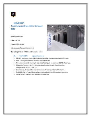 18.JUQUEEN
ForschungszentrumJülich Germany,
2013
Manufacture: IBM
Core:458,752
Power:2,301.00 kW
Interconnect:Taurus Interconnect
OperatingSystem: SUSE Linux Enterprise Server
18.1 JUQUEEN specification
 294,912 processorcores,144 terabyte memory,6petabyte storage in72 racks.
 Witha peakperformance of aboutone PetaFLOPS
 The systemconsistsof a single rack(1,024 compute nodes) and180 TB of storage.
 90% watercooling(18-25°C,demineralized,closedcircle);10% air cooling
Temperature:in:18°C, out:27°C
 Simple core,designedforexcellentpowerefficiencyandsmall footprint.
 Embedded64 b PowerPCcompliantandIntegratedhealthmonitoringsystem.
 2 links(4GB/sin4GB/s out) feedanI/OPCI-e port
 