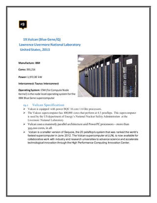 19.Vulcan (Blue Gene/Q)
Lawrence Livermore National Laboratory
UnitedStates, 2013
Manufacture: IBM
Cores:393,216
Power:1,972.00 kW
Interconnect:Taurus Interconnect
OperatingSystem: CNK(forCompute Node
Kernel) isthe node level operatingsystem forthe
IBM Blue Gene supercomputer
19.1 Vulcan Specification
 Vulcan is equipped with power BQC 16 core 1.6 Ghz processors.
 The Vulcan supercomputer has 400,000 cores that perform at 4.3 petaflops. This supercomputer
is used by the US department of Energy’s National Nuclear Safety Administration at the
Livermore National Laboratory.
 Vulcan uses a massively parallel architecture and PowerPCprocessors – more than
393,000 cores, in all.
 Vulcan is a smaller version of Sequoia, the 20 petaflop/s system that was ranked the world’s
fastest supercomputer in June 2012. The Vulcan supercomputer at LLNL is now available for
collaborative work with industry and research universities to advance science and accelerate
technological innovation through the High Performance Computing Innovation Center.
 