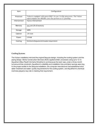 Cooling System:
The Vulcan installation mirrored the original Sequoia design, including the cooling system and the
piping design. Akima Construction Services (ACS) applied similar processes using up to 12-in.
Aquatherm Blue Pipe® (formerly Climatherm) and because the team was under a three-month
turnaround time constraint, Aquatherm’s reliability and installation time and labor savings were key
to the project.similar to the Sequoia installation, the computer manufacturer had established strict
water treatment and water quality requirements for the cooling system, and Aquatherm’s chemical
inertness played a key role in meeting that requirement.
Item Configuration
Processor Vulcan is equipped with power BQC 16 core 1.6 Ghz processors. The Vulcan
supercomputer has 400,000 cores that perform at 4.3 petaflops
Interconnect Taurus interconnect
Memory 393,216 GB of memory
Storage 14PB
Cabinet 24-rack
Power 1.9 kW
Cooling SimilartoSequoiastrictwaterrequirment
 