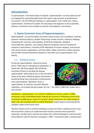 Introduction
A supercomputer is the fastest type of computer. Supercomputers are very expensive and
are employed for specialized applications that require large amounts of mathematical
calculations. The chief difference between a supercomputer and a mainframe is that a
supercomputer channels all its power into executing a few programs as fast as possible,
whereas a mainframe uses its power to execute many programs concurrently.
1. Some Common Uses of Supercomputers
Supercomputers are used for highly calculation-intensive tasks such as problems involving
quantum mechanical physics, weather forecasting, climate research, molecular modeling
(computing the structures and properties of chemical compounds, biological
macromolecules, polymers, and crystals), physical simulations (such as simulation of
airplanes in wind tunnels, simulation of the detonation of nuclear weapons, and research
into nuclear fusion), cryptanalysis, and many others. Major universities, military agencies
and scientific research laboratories depend on and make use of supercomputers very
heavily.
1.1 Building brains
So how do supercomputers stack up to human
brains ? Well, they're really good at computation: It
would take 120 billion people with 120 billion
calculators 50 years to do what the Sequoia
supercomputer will be able to do in a day. But when it
comes to the brain's ability to process information in
parallel by doing many calculations simultaneously,
even supercomputers lag behind. Dawn, a
supercomputer at Lawrence Livermore National
Laboratory, can simulate the brain power of a cat — but 100 to 1,000 times slower than a
real cat brain.
Nonetheless, supercomputers are useful for modeling the nervous system. In 2006,
researchers at the École Polytechnique Fédérale de Lausanne in Switzerland successfully
simulated a 10,000-neuron chunk of a rat brain called a neocortical unit. With enough of
these units, the scientists on this so-called "Blue Brain" project hope to eventually build a
complete model of the human brain.
The brain would not be an artificial intelligence system, but rather a working neural circuit
that researchers could use to understand brain function and test virtual psychiatric
treatments. But Blue Brain could be even better than artificial intelligence, lead researcher
Henry Markram told The Guardian newspaper in 2007: "If we build it right, it should speak."
 