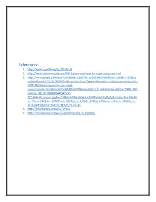 References:
1. http://www.top500.org/lists/2014/11/
2. http://www.technewsdaily.com/408-9-super-cool-uses-for-supercomputers.html
3. http://www.google.de/imgres?um=1&rlz=1C1GTPM_deDE539&hl=de&biw=1366&bih=679&tb
m=isch&tbnid=2fPyPCcPDhID0M:&imgrefurl=http://www.dailymail.co.uk/sciencetech/article-
1092131/Introducing-worlds-personal-
supercomputer.html&docid=1Stkth1YbsjDDM&imgurl=http://i.dailymail.co.uk/i/pix/2008/12/05
/article-1092131-02B40268000005DC-
777_468x360_popup.jpg&w=637&h=520&ei=IVW3UeGJJMndswb7q4CgCg&zoom=1&iact=hc&v
px=4&vpy=212&dur=1288&hovh=203&hovw=249&tx=110&ty=125&page=1&tbnh=136&tbnw=
157&start=0&ndsp=26&ved=1t:429,r:0,s:0,i:81
4. http://en.wikipedia.org/wiki/TOP500
5. http://en.wikipedia.org/wiki/Supercomputing_in_Pakistan
 