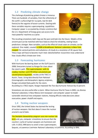 1.2 Predicting climate change
The challenge of predicting global climate is immense.
There are hundreds of variables, from the reflectivity of
the earth's surface (high for icy spots, low for dark
forests) to the vagaries of ocean currents. Dealing with
these variables requires supercomputing capabilities.
Computer power is so coveted by climate scientists that
the U.S. Department of Energy gives out access to its
most powerful machines as a prize.
The resulting simulations both map out the past and look into the future. Models of the
ancient past can be matched with fossil data to check for reliability, making future
predictions stronger. New variables, such as the effect of cloud cover on climate, can be
explored. One model, created in 2008 at Brookhaven National Laboratory in New York,
mapped the aerosol particles and turbulence of clouds to a resolution of 30 square feet.
These maps will have to become much more detailed before researchers truly understand
how clouds affect climate over time.
1.3 Forecasting hurricanes
With Hurricane Ike bearing down on the Gulf Coast in
2008, forecasters turned to Ranger for clues about
the storm's path. This supercomputer, with its
cowboy moniker and 579 trillion calculations per
second processing power, resides at the TACC in
Austin, Texas. Using data directly from National
Oceanographic and Atmospheric Agency airplanes,
Ranger calculated likely paths for the storm.
According to a TACC report, Ranger improved the five-day hurricane forecast by 15 percent.
Simulations are also useful after a storm. When Hurricane Rita hit Texas in 2005, Los Alamos
National Laboratory in New Mexico lent manpower and computer power to model
vulnerable electrical lines and power stations, helping officials make decisions about
evacuation, power shutoff and repairs.
1.4 Testing nuclear weapons
Since 1992, the United States has banned the testing
of nuclear weapons. But that doesn't mean the nuclear
arsenal is out of date.
The Stockpile Stewardship program uses non-nuclear lab
tests and, yes, computer simulations to ensure that the
country's cache of nuclear weapons are functional and
safe. In 2012, IBM plans to unveil a new supercomputer,
Sequoia, at Lawrence Livermore National Laboratory in California. According to IBM,
 