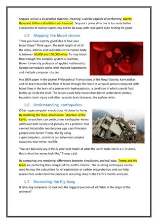 Sequoia will be a 20 petaflop machine, meaning it will be capable of performing twenty
thousand trillion calculations each second. Sequoia's prime directive is to create better
simulations of nuclear explosions and to do away with real-world nuke testing for good.
1.5 Mapping the blood stream
Think you have a pretty good idea of how your
blood flows? Think again. The total length of all of
the veins, arteries and capillaries in the human body
is between 60,000 and 100,000 miles. To map blood
flow through this complex systemin real time,
Brown University professor of applied mathematics
George Karniadakis works with multiple laboratories
and multiple computer clusters.
In a 2009 paper in the journal Philosophical Transactions of the Royal Society, Karniadakas
and his team describe the flow of blood through the brain of a typical person compared with
blood flow in the brain of a person with hydrocephalus, a condition in which cranial fluid
builds up inside the skull. The results could help researchers better understand strokes,
traumatic brain injury and other vascular brain diseases, the authors write.
1.6 Understanding earthquakes
Other supercomputer simulations hit closer to home.
By modeling the three-dimensional structure of the
Earth, researchers can predict how earthquake waves
will travel both locally and globally. It's a problem that
seemed intractable two decades ago, says Princeton
geophysicist Jeroen Tromp. But by using
supercomputers, scientists can solve very complex
equations that mirror real life.
"We can basically say, if this is your best model of what the earth looks like in a 3-D sense,
this is what the waves look like," Tromp said.
By comparing any remaining differences between simulations and real data, Tromp and his
team are perfecting their images of the earth's interior. The resulting techniques can be
used to map the subsurface for oil exploration or carbon sequestration, and can help
researchers understand the processes occurring deep in the Earth's mantle and core.
1.7 Recreating the Big Bang
It takes big computers to look into the biggest question of all: What is the origin of the
universe?
 