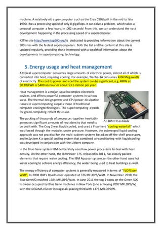machine. A relatively old supercomputer such as the Cray C90 (built in the mid to late
1990s) has a processing speed of only 8 gigaflops. It can solve a problem, which takes a
personal computer a few hours, in .002 seconds! From this, we can understand the vast
development happening in the processing speed of a supercomputer.
K2The site http://www.top500.org/is dedicated to providing information about the current
500 sites with the fastest supercomputers. Both the list and the content at this site is
updated regularly, providing those interested with a wealth of information about the
developments in supercomputing technology.
5.Energy usage and heat management
A typical supercomputer consumes large amounts of electrical power, almost all of which is
converted into heat, requiring cooling. For example, Tianhe-1A consumes 4.04 Megawatts
of electricity. The cost to power and cool the system can be significant, e.g. 4MW at
$0.10/kWh is $400 an hour or about $3.5 million per year.
Heat management is a major issue in complex electronic
devices, and affects powerful computer systems in various
ways. The thermal design power and CPU power dissipation
issues in supercomputing surpass those of traditional
computer coolingtechnologies. The supercomputing awards
for green computing reflect this issue.
The packing of thousands of processors together inevitably
generates significant amounts of heat density that need to
be dealt with. The Cray 2 was liquid cooled, and used a Fluorinert "cooling waterfall" which
was forced through the modules under pressure. However, the submerged liquid cooling
approach was not practical for the multi-cabinet systems based on off-the-shelf processors,
and in System X a special cooling systemthat combined air conditioning with liquid cooling
was developed in conjunction with the Liebert company.
In the Blue Gene systemIBM deliberately used low power processors to deal with heat
density. On the other hand, the IBMPower 775, released in 2011, has closely packed
elements that require water cooling. The IBM Aquasar system, on the other hand uses hot
water cooling to achieve energy efficiency, the water being used to heat buildings as well.
The energy efficiency of computer systems is generally measured in terms of "FLOPS per
Watt". In 2008 IBM's Roadrunner operated at 376 MFLOPS/Watt. In November 2010, the
Blue Gene/Q reached 1684 MFLOPS/Watt. In June 2011 the top 2 spots on the Green 500
list were occupied by Blue Gene machines in New York (one achieving 2097 MFLOPS/W)
with the DEGIMA cluster in Nagasaki placing third with 1375 MFLOPS/W.
An IBM HS20 blade
 